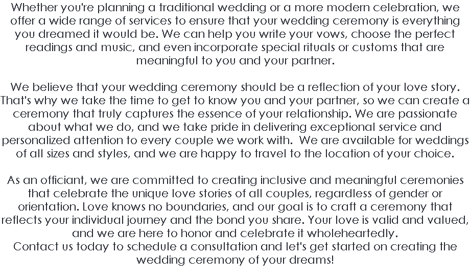 Whether you're planning a traditional wedding or a more modern celebration, we offer a wide range of services to ensure that your wedding ceremony is everything you dreamed it would be. We can help you write your vows, choose the perfect readings and music, and even incorporate special rituals or customs that are meaningful to you and your partner. We believe that your wedding ceremony should be a reflection of your love story. That's why we take the time to get to know you and your partner, so we can create a ceremony that truly captures the essence of your relationship. We are passionate about what we do, and we take pride in delivering exceptional service and personalized attention to every couple we work with. We are available for weddings of all sizes and styles, and we are happy to travel to the location of your choice. As an officiant, we are committed to creating inclusive and meaningful ceremonies that celebrate the unique love stories of all couples, regardless of gender or orientation. Love knows no boundaries, and our goal is to craft a ceremony that reflects your individual journey and the bond you share. Your love is valid and valued, and we are here to honor and celebrate it wholeheartedly.  Contact us today to schedule a consultation and let's get started on creating the wedding ceremony of your dreams! 