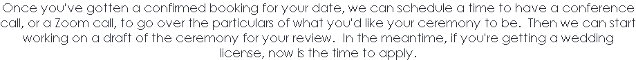 Once you've gotten a confirmed booking for your date, we can schedule a time to have a conference call, or a Zoom call, to go over the particulars of what you'd like your ceremony to be. Then we can start working on a draft of the ceremony for your review. In the meantime, if you're getting a wedding license, now is the time to apply. 