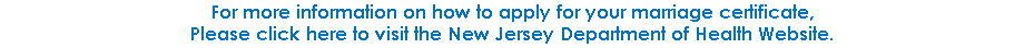 For more information on how to apply for your marriage certificate,  Please click here to visit the New Jersey Department of Health Website.